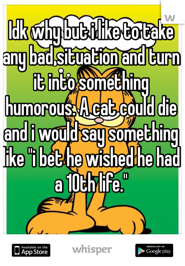 Idk why but i like to take any bad situation and turn it into something humorous. A cat could die and i would say something like "i bet he wished he had a 10th life."