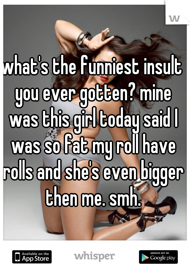 what's the funniest insult you ever gotten? mine was this girl today said I was so fat my roll have rolls and she's even bigger then me. smh.