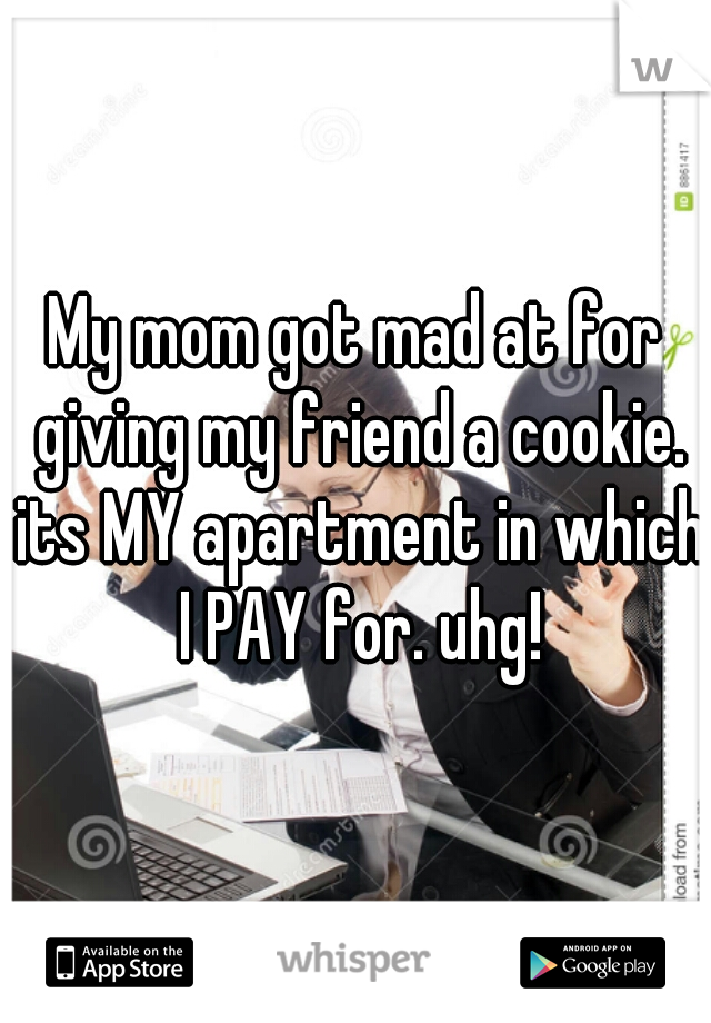 My mom got mad at for giving my friend a cookie. its MY apartment in which I PAY for. uhg!