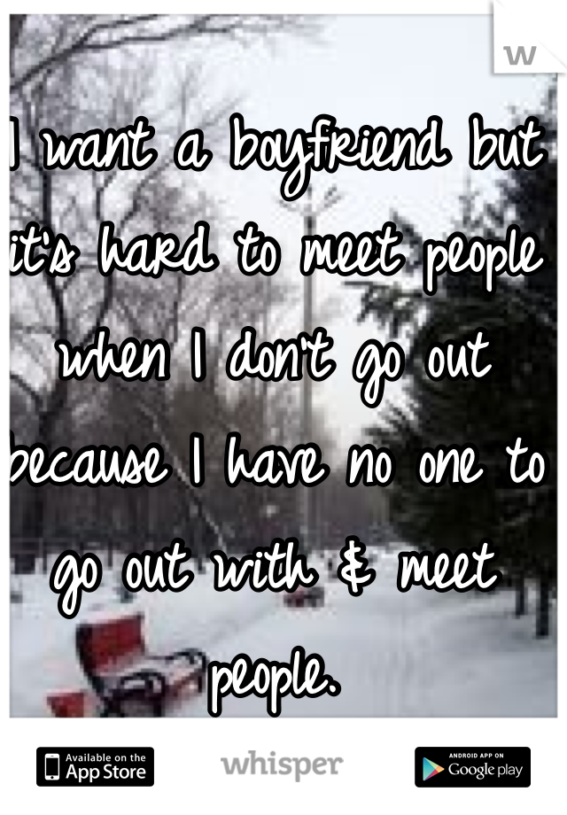 I want a boyfriend but it's hard to meet people when I don't go out because I have no one to go out with & meet people. 