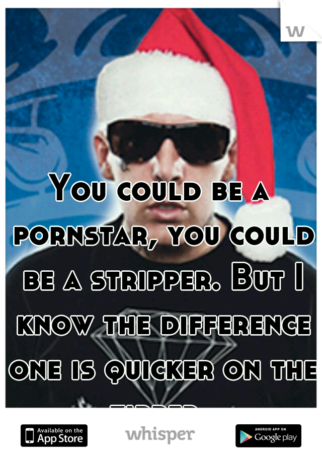 You could be a pornstar, you could be a stripper. But I know the difference one is quicker on the zipper. 