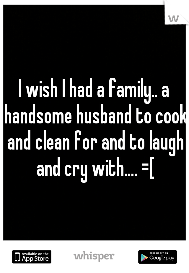 I wish I had a family.. a handsome husband to cook and clean for and to laugh and cry with.... =[