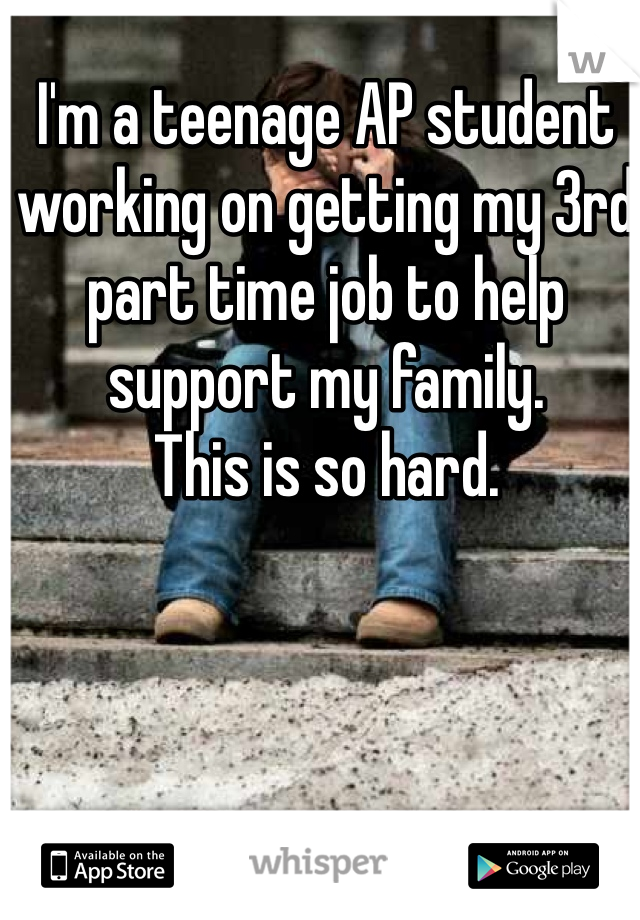 I'm a teenage AP student working on getting my 3rd part time job to help support my family. 
This is so hard.