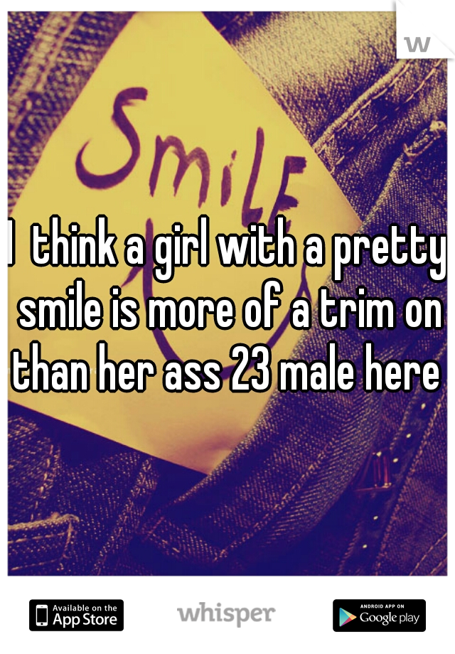I  think a girl with a pretty smile is more of a trim on than her ass 23 male here 