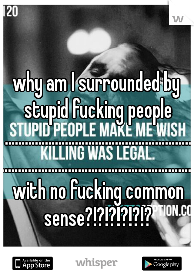 why am I surrounded by stupid fucking people ................................................................................................................. with no fucking common sense?!?!?!?!?!?