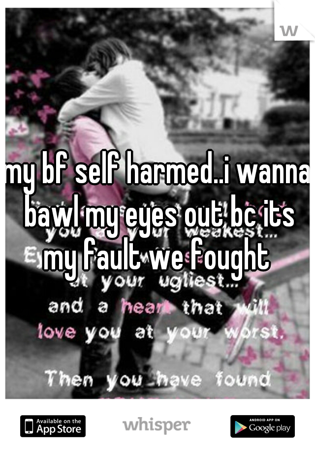 my bf self harmed..i wanna bawl my eyes out bc its my fault we fought 