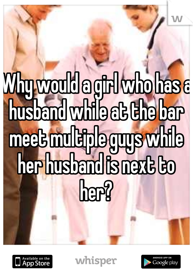 Why would a girl who has a husband while at the bar meet multiple guys while her husband is next to her?