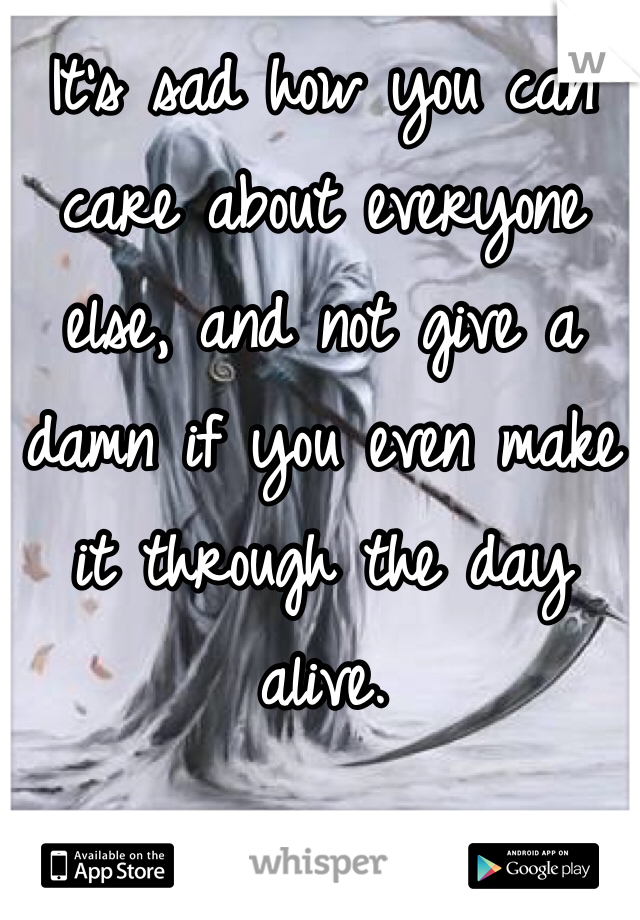 It's sad how you can care about everyone else, and not give a damn if you even make it through the day alive. 