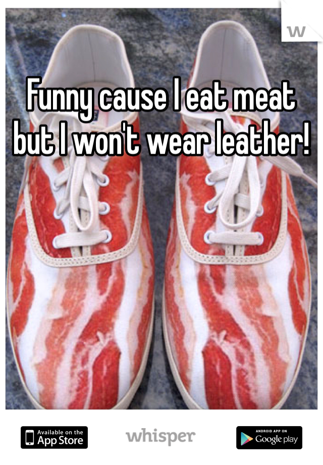Funny cause I eat meat but I won't wear leather!
