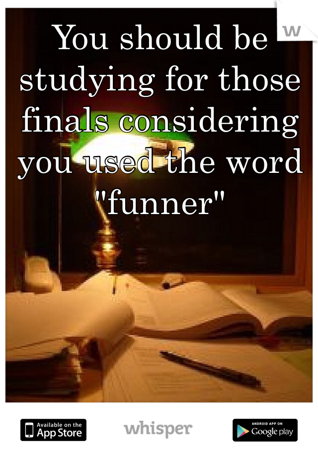 You should be studying for those finals considering you used the word "funner" 