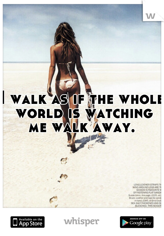 I walk as if the whole world is watching me walk away. 