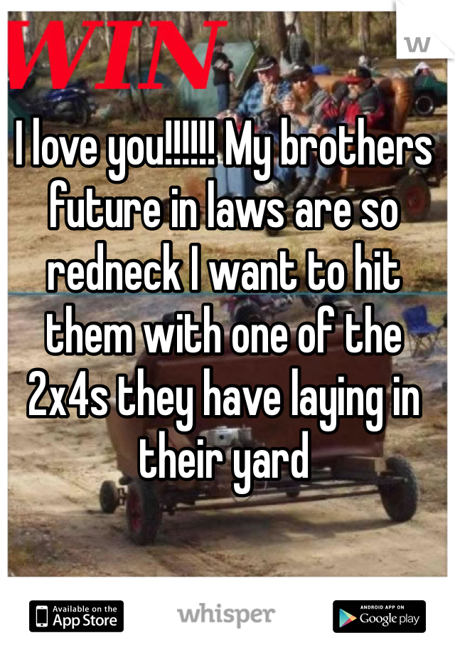 I love you!!!!!! My brothers future in laws are so redneck I want to hit them with one of the 2x4s they have laying in their yard