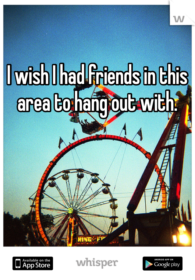 I wish I had friends in this area to hang out with. 