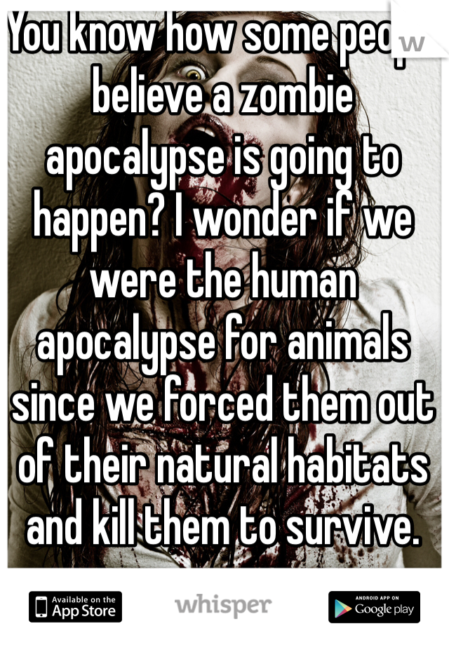 You know how some people believe a zombie apocalypse is going to happen? I wonder if we were the human apocalypse for animals since we forced them out of their natural habitats and kill them to survive. 