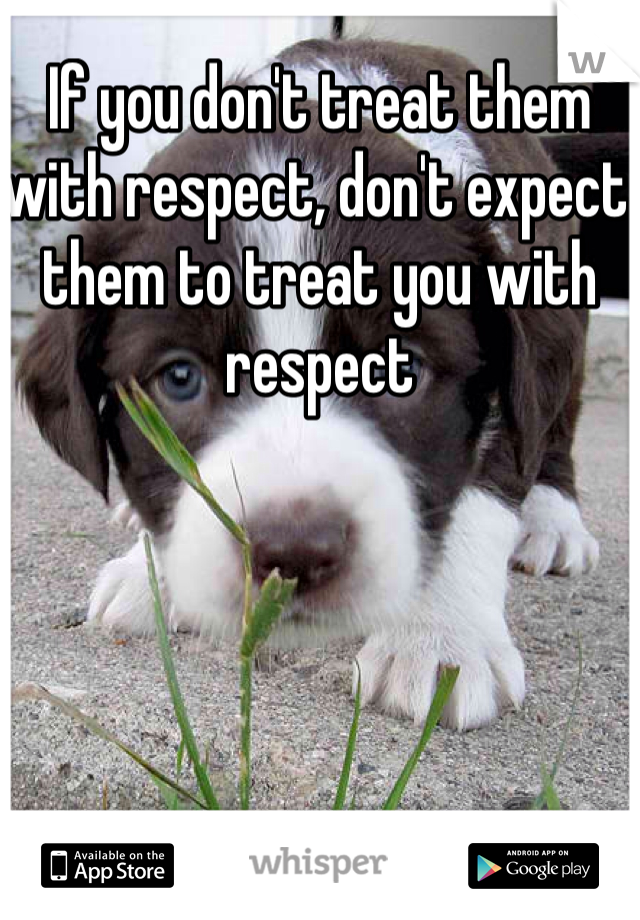 If you don't treat them with respect, don't expect them to treat you with respect 