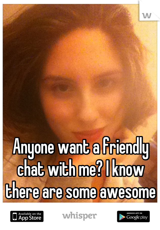 Anyone want a friendly chat with me? I know there are some awesome people on here :)