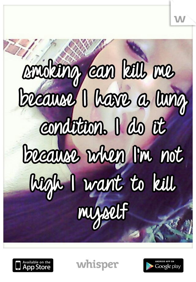 smoking can kill me because I have a lung condition. I do it because when I'm not high I want to kill myself