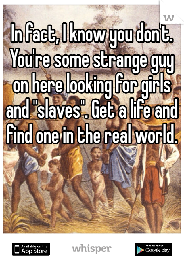 In fact, I know you don't. You're some strange guy on here looking for girls and "slaves". Get a life and find one in the real world.