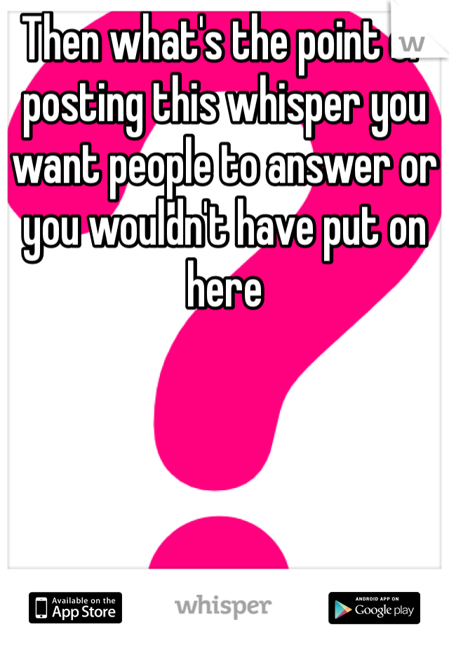 Then what's the point of posting this whisper you want people to answer or you wouldn't have put on here 