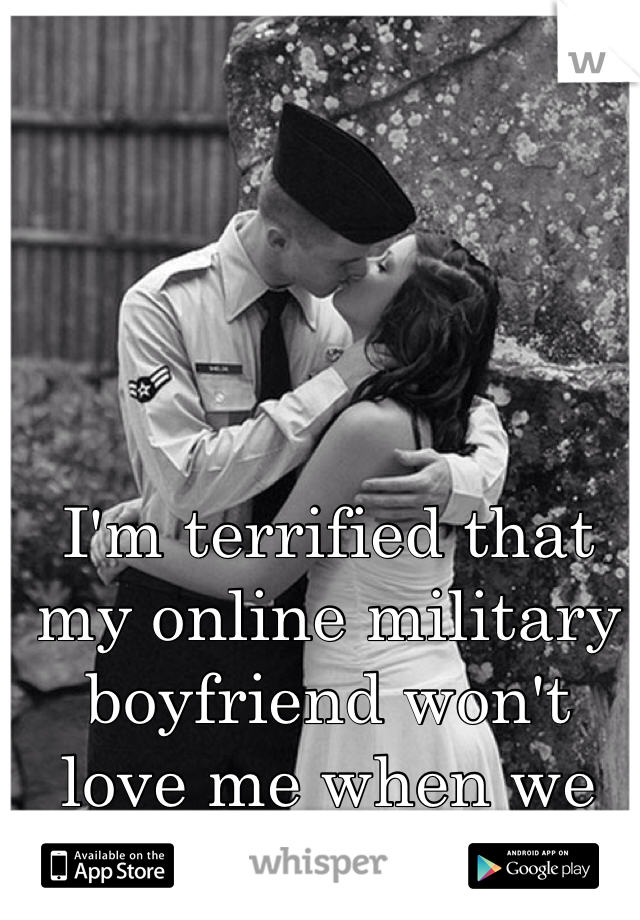 I'm terrified that my online military boyfriend won't love me when we meet. 