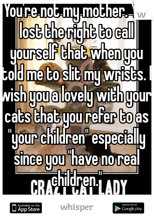 You're not my mother. You lost the right to call yourself that when you told me to slit my wrists. I wish you a lovely with your cats that you refer to as "your children" especially since you "have no real children."