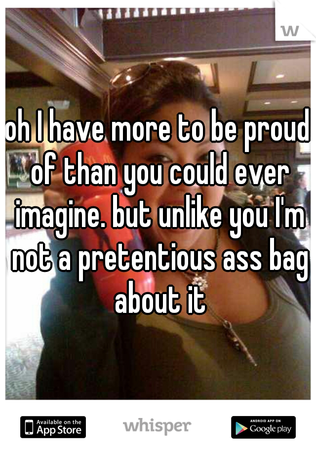 oh I have more to be proud of than you could ever imagine. but unlike you I'm not a pretentious ass bag about it