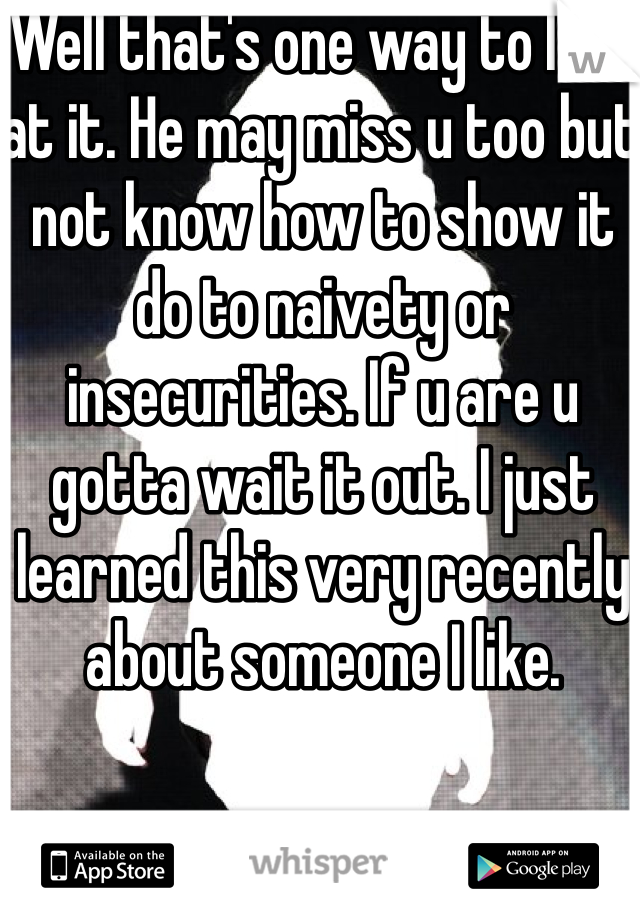 Well that's one way to look at it. He may miss u too but not know how to show it do to naivety or insecurities. If u are u gotta wait it out. I just learned this very recently about someone I like. 