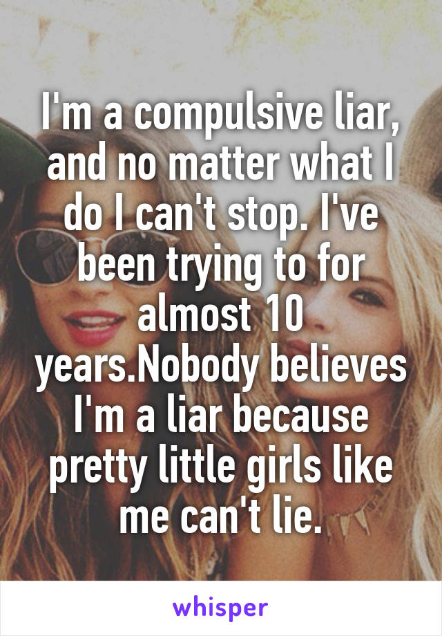 I'm a compulsive liar, and no matter what I do I can't stop. I've been trying to for almost 10 years.Nobody believes I'm a liar because pretty little girls like me can't lie.
