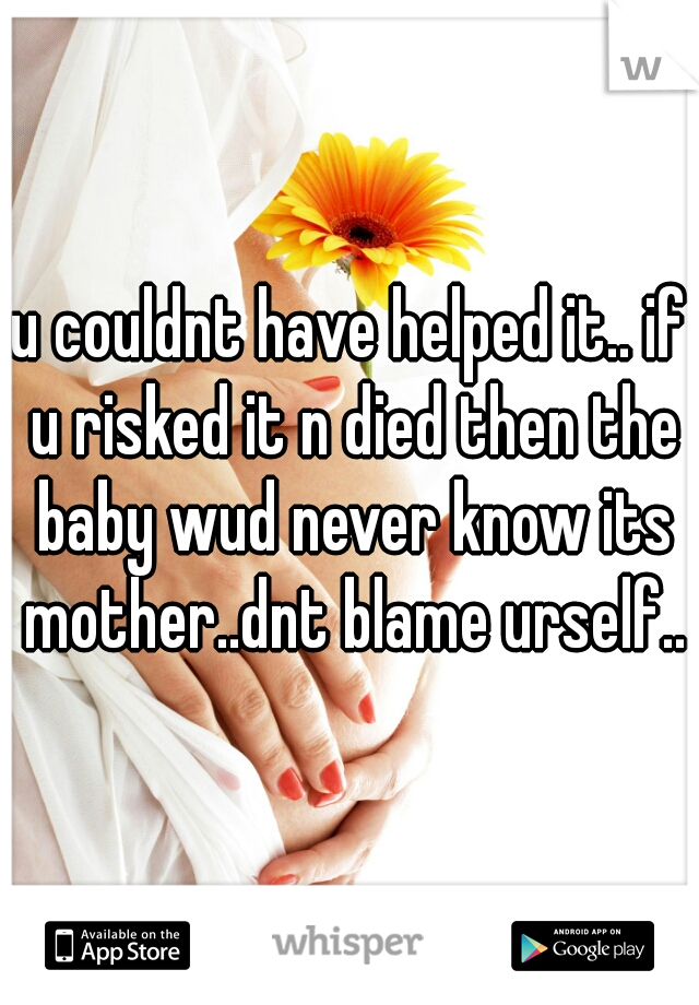 u couldnt have helped it.. if u risked it n died then the baby wud never know its mother..dnt blame urself..x