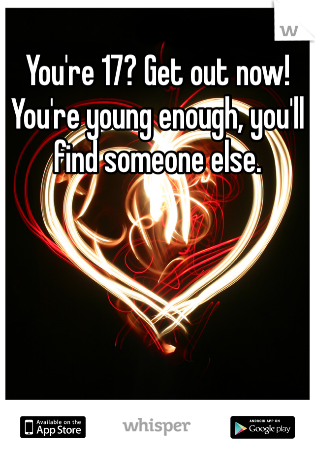 You're 17? Get out now! You're young enough, you'll find someone else.