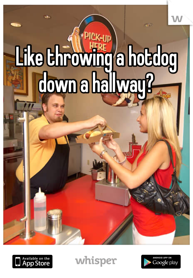 Like throwing a hotdog down a hallway?
