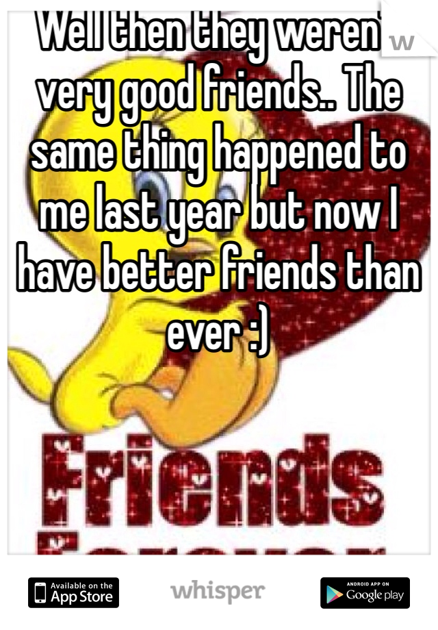 Well then they weren't very good friends.. The same thing happened to me last year but now I have better friends than ever :)