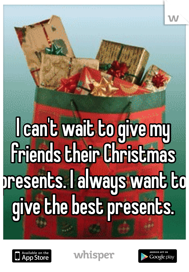 I can't wait to give my friends their Christmas presents. I always want to give the best presents. 