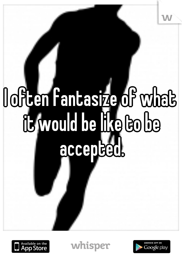 I often fantasize of what it would be like to be accepted.