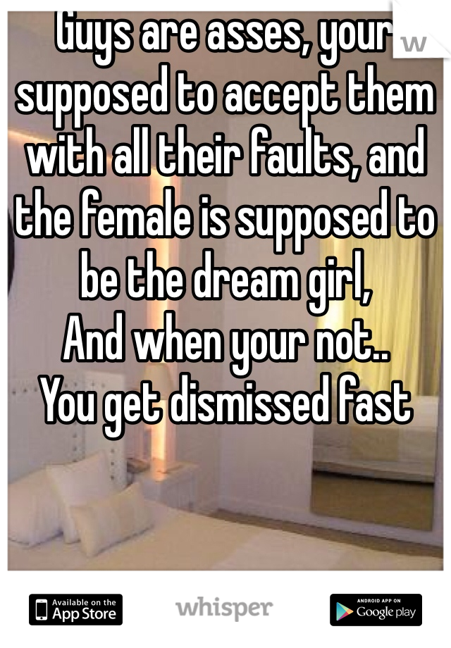 Guys are asses, your supposed to accept them with all their faults, and the female is supposed to be the dream girl, 
And when your not..
You get dismissed fast