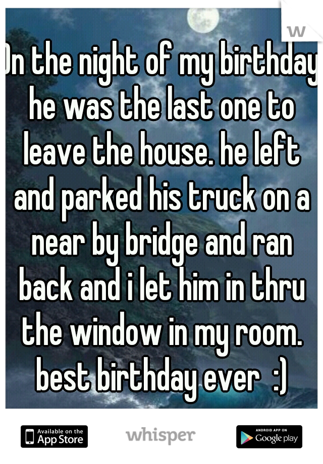 On the night of my birthday he was the last one to leave the house. he left and parked his truck on a near by bridge and ran back and i let him in thru the window in my room. best birthday ever  :)