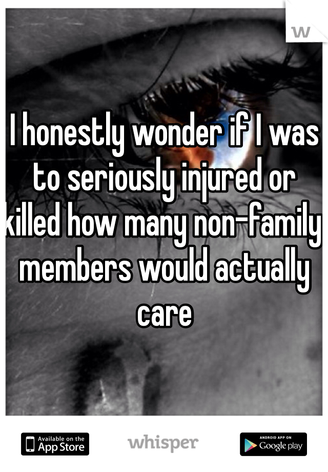 I honestly wonder if I was to seriously injured or killed how many non-family members would actually care