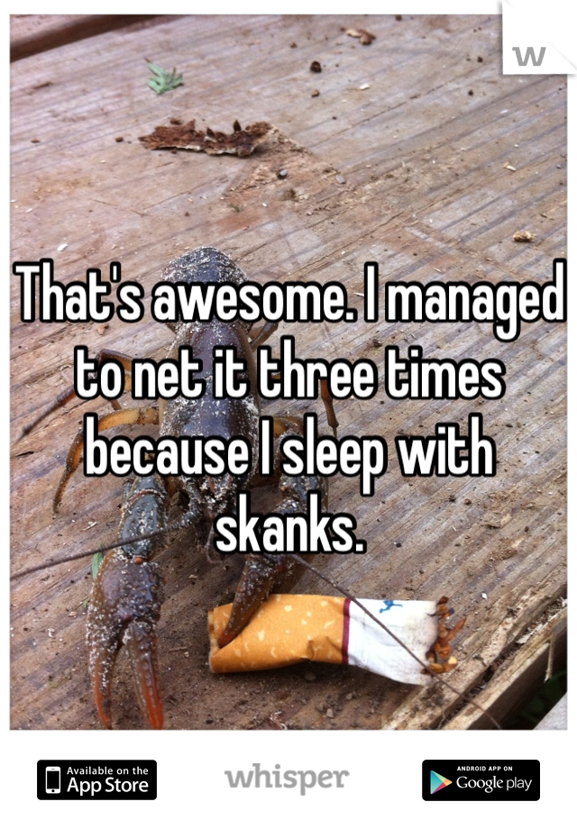 That's awesome. I managed to net it three times because I sleep with skanks. 