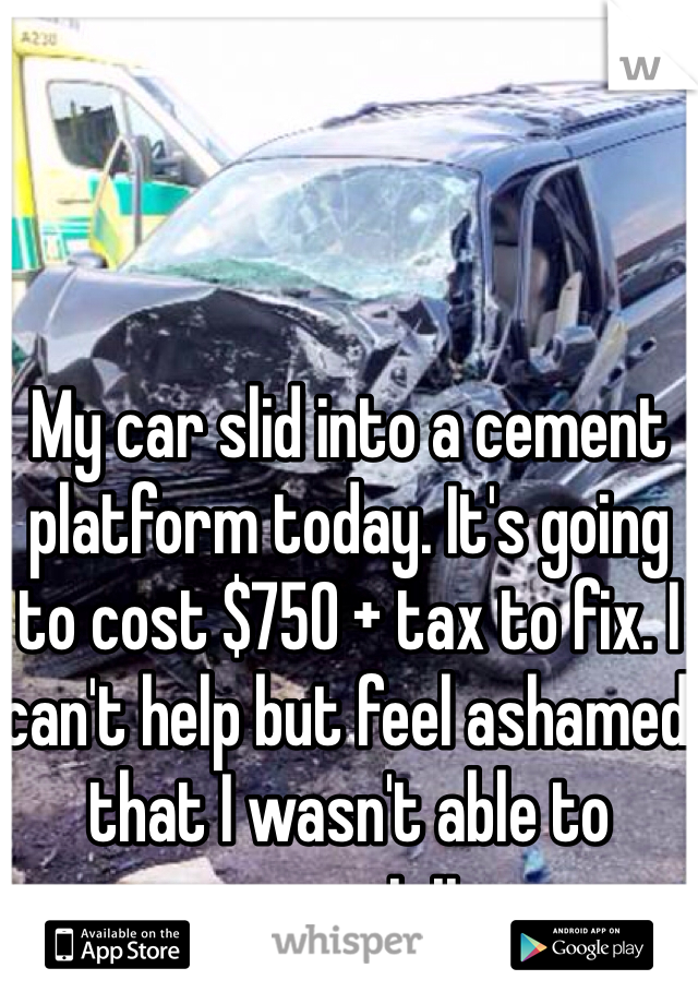 My car slid into a cement platform today. It's going to cost $750 + tax to fix. I can't help but feel ashamed that I wasn't able to prevent it.