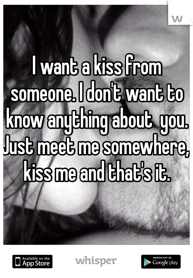 I want a kiss from someone. I don't want to know anything about  you. Just meet me somewhere, kiss me and that's it.