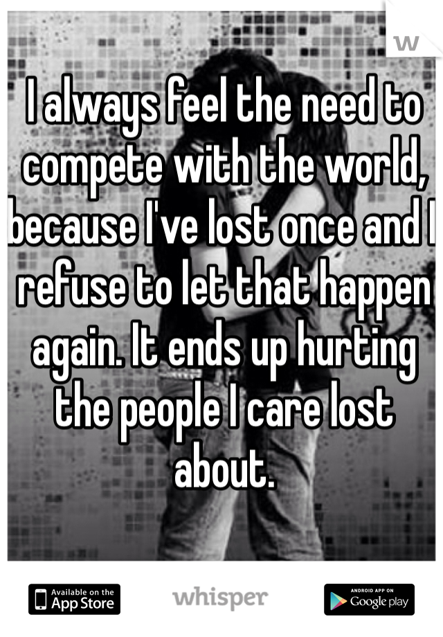 I always feel the need to compete with the world, because I've lost once and I refuse to let that happen again. It ends up hurting the people I care lost about.