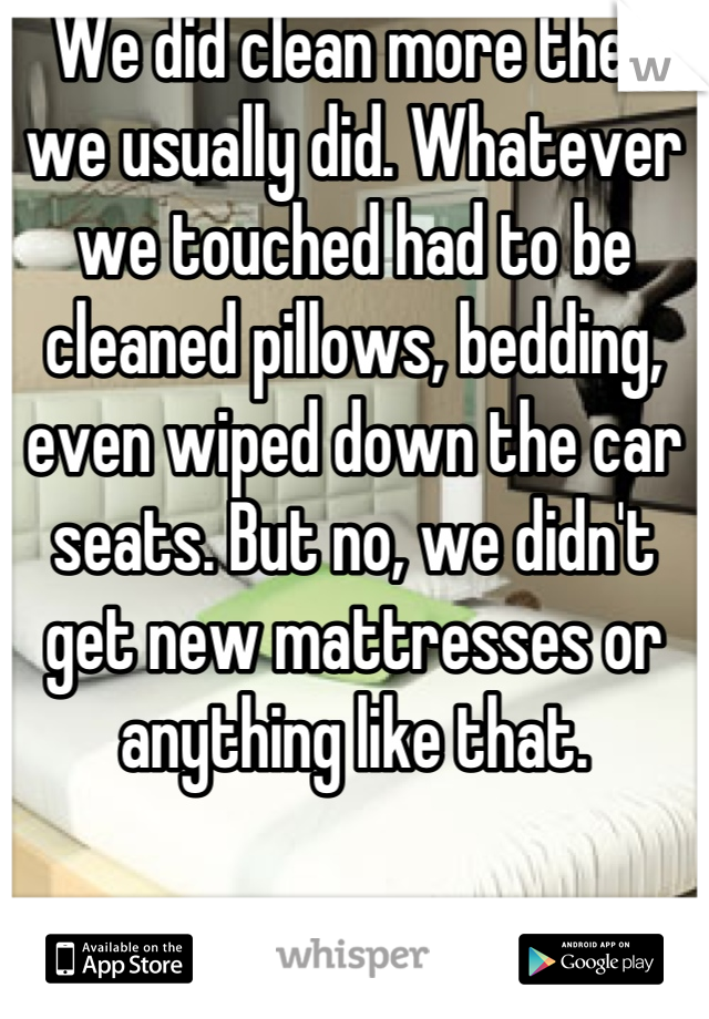 We did clean more then we usually did. Whatever we touched had to be cleaned pillows, bedding, even wiped down the car seats. But no, we didn't get new mattresses or anything like that.