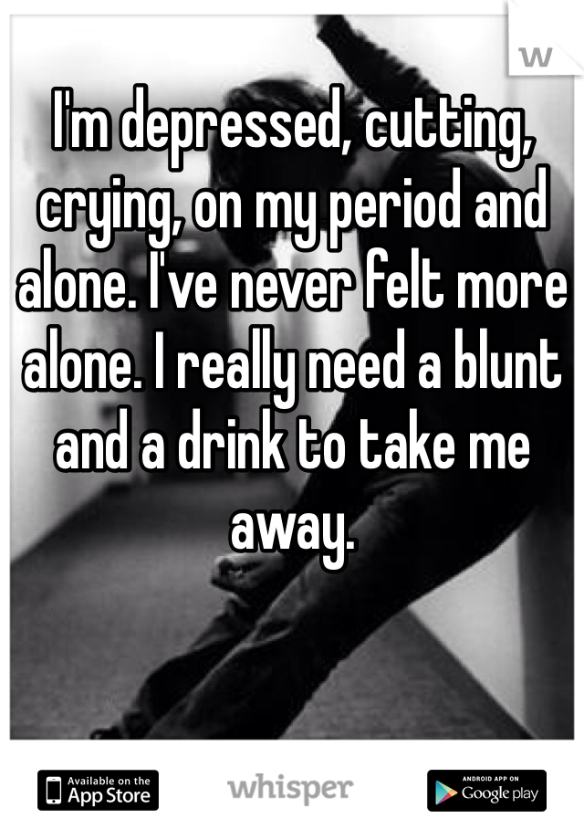 I'm depressed, cutting, crying, on my period and alone. I've never felt more alone. I really need a blunt and a drink to take me away.