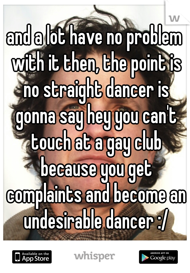 and a lot have no problem with it then, the point is no straight dancer is gonna say hey you can't touch at a gay club because you get complaints and become an undesirable dancer :/