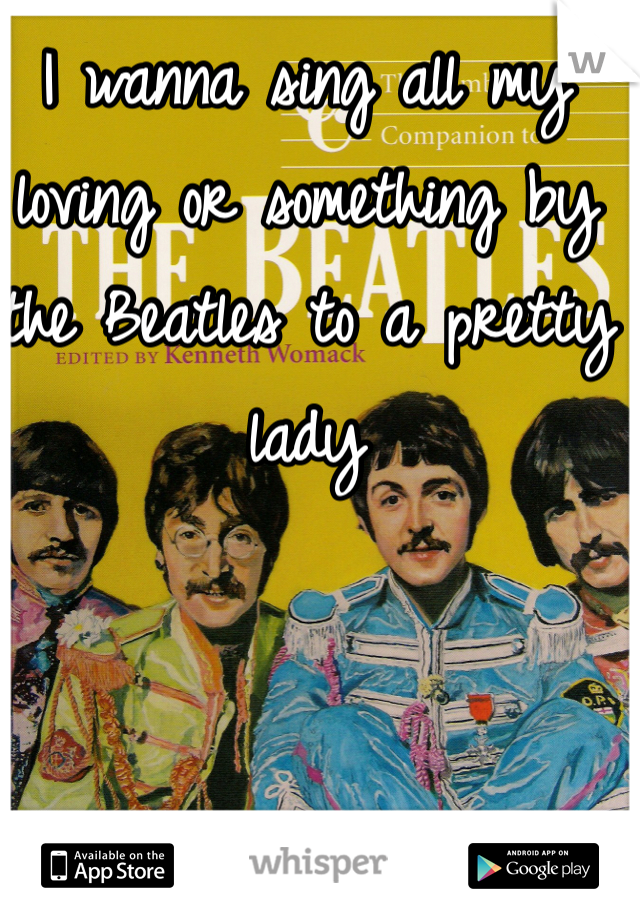 I wanna sing all my loving or something by the Beatles to a pretty lady 