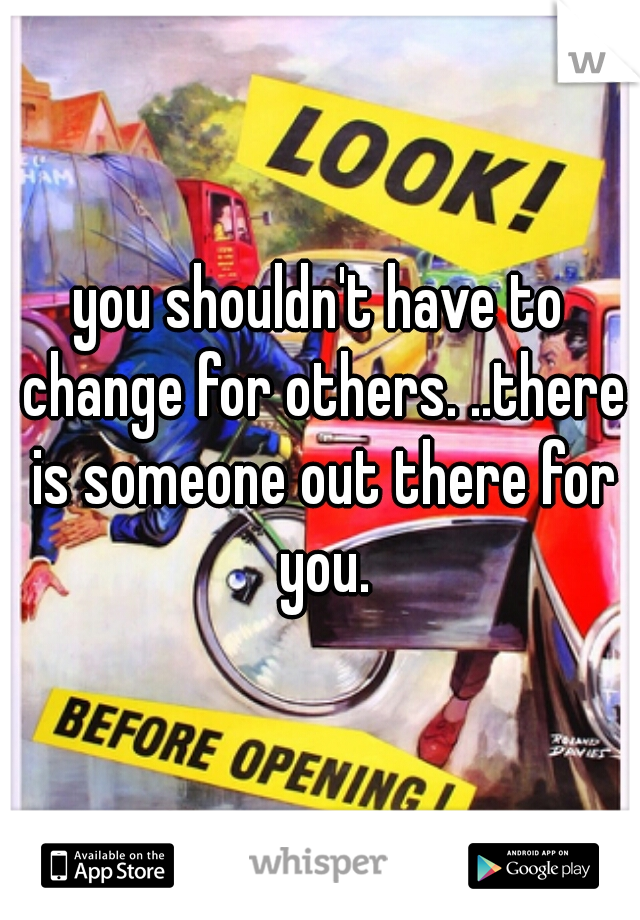 you shouldn't have to change for others. ..there is someone out there for you.