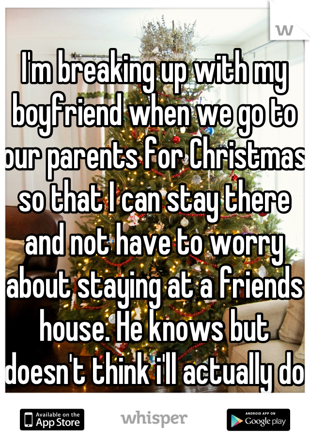 I'm breaking up with my boyfriend when we go to our parents for Christmas so that I can stay there and not have to worry about staying at a friends house. He knows but doesn't think i'll actually do it. 