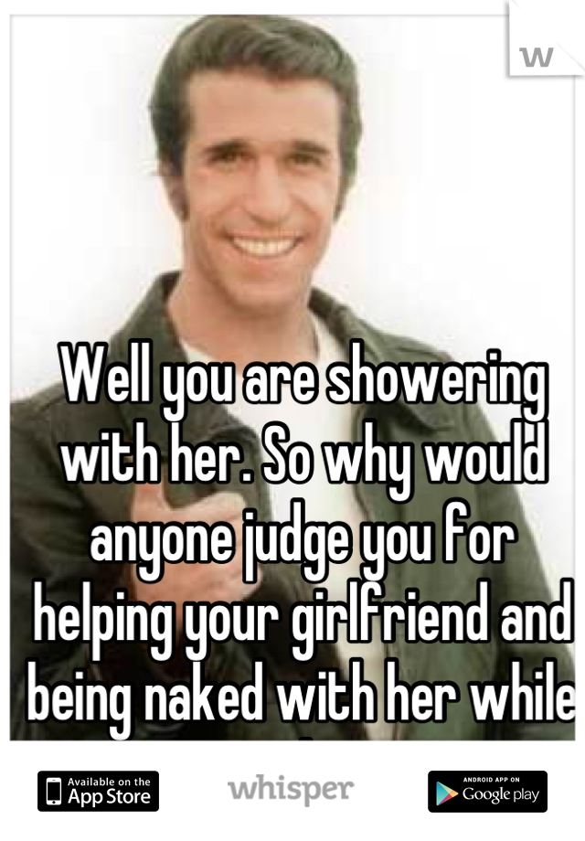 Well you are showering with her. So why would anyone judge you for helping your girlfriend and being naked with her while you do it. 