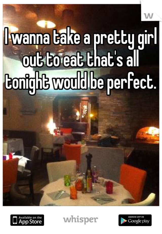 I wanna take a pretty girl out to eat that's all tonight would be perfect. 