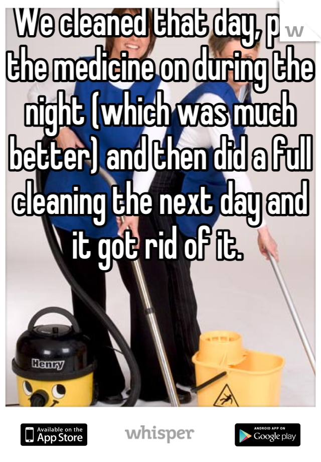 We cleaned that day, put the medicine on during the night (which was much better) and then did a full cleaning the next day and it got rid of it. 